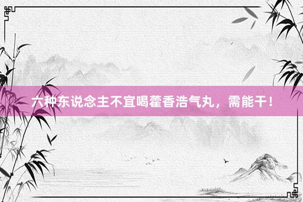 六种东说念主不宜喝藿香浩气丸，需能干！