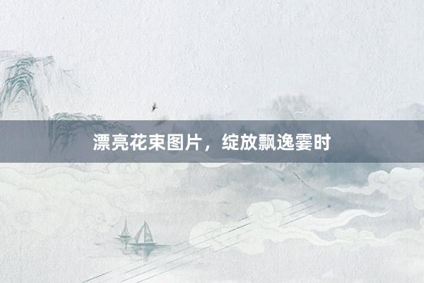 漂亮花束图片，绽放飘逸霎时