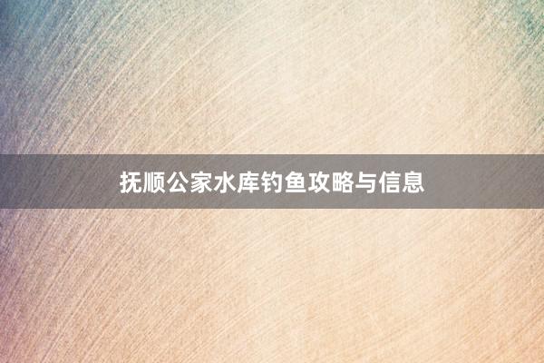 抚顺公家水库钓鱼攻略与信息